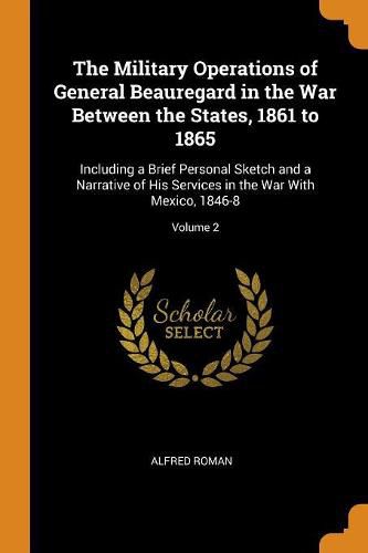 Cover image for The Military Operations of General Beauregard in the War Between the States, 1861 to 1865: Including a Brief Personal Sketch and a Narrative of His Services in the War with Mexico, 1846-8; Volume 2