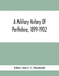 Cover image for A Military History Of Perthshire, 1899-1902. Edited By The Marchioness Of Tullibardine, With A Roll Of The Perthshire Men Of The Present Day Who Have Seen Active Service Under The British Flag