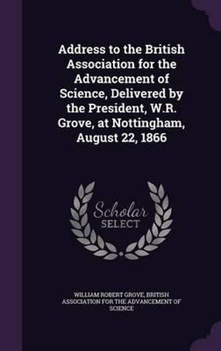 Cover image for Address to the British Association for the Advancement of Science, Delivered by the President, W.R. Grove, at Nottingham, August 22, 1866