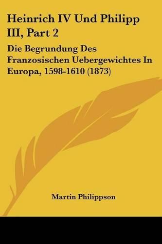 Heinrich IV Und Philipp III, Part 2: Die Begrundung Des Franzosischen Uebergewichtes in Europa, 1598-1610 (1873)