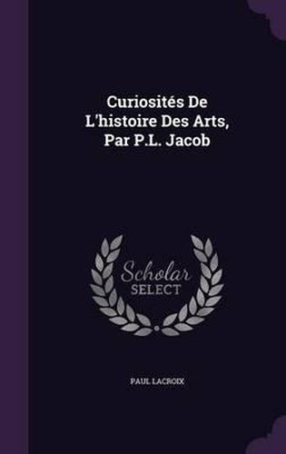 Curiosites de L'Histoire Des Arts, Par P.L. Jacob