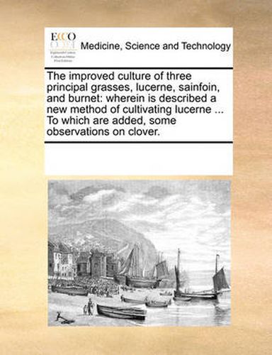 Cover image for The Improved Culture of Three Principal Grasses, Lucerne, Sainfoin, and Burnet: Wherein Is Described a New Method of Cultivating Lucerne ... to Which Are Added, Some Observations on Clover.