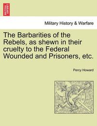 Cover image for The Barbarities of the Rebels, as Shewn in Their Cruelty to the Federal Wounded and Prisoners, Etc.