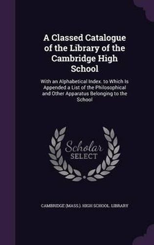 A Classed Catalogue of the Library of the Cambridge High School: With an Alphabetical Index. to Which Is Appended a List of the Philosophical and Other Apparatus Belonging to the School