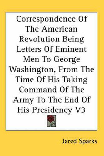 Cover image for Correspondence Of The American Revolution Being Letters Of Eminent Men To George Washington, From The Time Of His Taking Command Of The Army To The End Of His Presidency V3