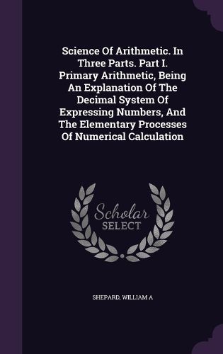 Cover image for Science of Arithmetic. in Three Parts. Part I. Primary Arithmetic, Being an Explanation of the Decimal System of Expressing Numbers, and the Elementary Processes of Numerical Calculation