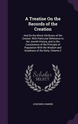 A Treatise on the Records of the Creation: And on the Moral Attributes of the Creator; With Particular Reference to the Jewish History, and to the Consistency of the Principle of Population with the Wisdom and Goodness of the Deity, Volume 2