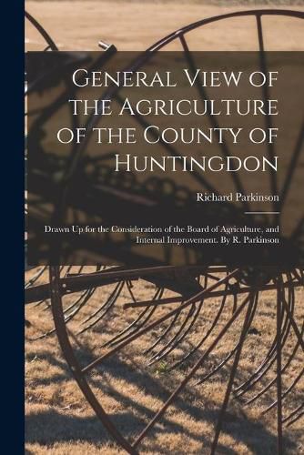 General View of the Agriculture of the County of Huntingdon; Drawn Up for the Consideration of the Board of Agriculture, and Internal Improvement. By R. Parkinson