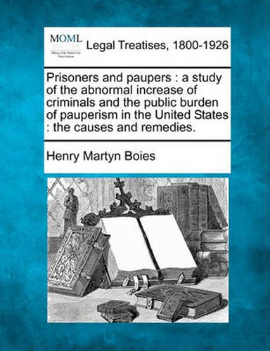 Cover image for Prisoners and Paupers: A Study of the Abnormal Increase of Criminals and the Public Burden of Pauperism in the United States: The Causes and Remedies.