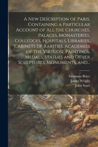 A New Description of Paris. Containing a Particular Account of All the Churches, Palaces, Monasteries, Colledges, Hospitals, Libraries, Cabinets of Rarities, Academies of the Virtuosi, Paintings, Medals, Statues and Other Sculptures, Monuments, And...