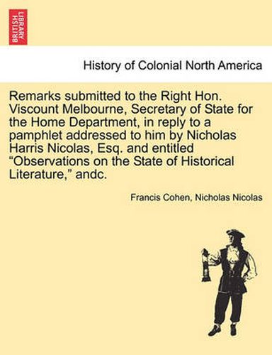 Cover image for Remarks Submitted to the Right Hon. Viscount Melbourne, Secretary of State for the Home Department, in Reply to a Pamphlet Addressed to Him by Nicholas Harris Nicolas, Esq. and Entitled  Observations on the State of Historical Literature,  Andc.
