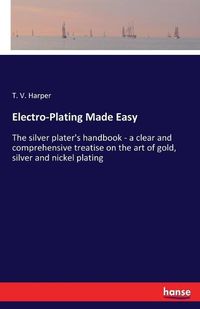 Cover image for Electro-Plating Made Easy: The silver plater's handbook - a clear and comprehensive treatise on the art of gold, silver and nickel plating