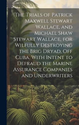 Cover image for The Trials of Patrick Maxwell Stewart Wallace, and Michael Shaw Stewart Wallace, for Wilfully Destroying the Brig Dryad, Off Cuba, With Intent to Defraud the Marine Assurance Companies and Underwriters