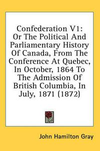 Cover image for Confederation V1: Or the Political and Parliamentary History of Canada, from the Conference at Quebec, in October, 1864 to the Admission of British Columbia, in July, 1871 (1872)