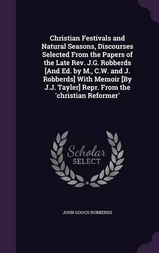 Cover image for Christian Festivals and Natural Seasons, Discourses Selected from the Papers of the Late REV. J.G. Robberds [And Ed. by M., C.W. and J. Robberds] with Memoir [By J.J. Tayler] Repr. from the 'Christian Reformer