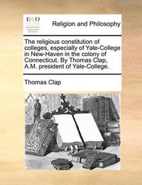 Cover image for The Religious Constitution of Colleges, Especially of Yale-College in New-Haven in the Colony of Connecticut. by Thomas Clap, A.M. President of Yale-College.