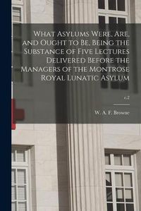 Cover image for What Asylums Were, Are, and Ought to Be, Being the Substance of Five Lectures Delivered Before the Managers of the Montrose Royal Lunatic Asylum; c.2