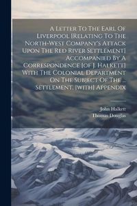 Cover image for A Letter To The Earl Of Liverpool [relating To The North-west Company's Attack Upon The Red River Settlement] Accompanied By A Correspondence [of J. Halkett] With The Colonial Department On The Subject Of The ... Settlement. [with] Appendix