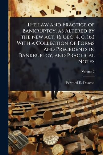 Cover image for The law and Practice of Bankruptcy, as Altered by the new act, (6 Geo. 4. c. 16.) With a Collection of Forms and Precedents in Bankruptcy, and Practical Notes
