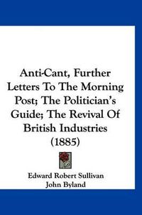 Cover image for Anti-Cant, Further Letters to the Morning Post; The Politician's Guide; The Revival of British Industries (1885)