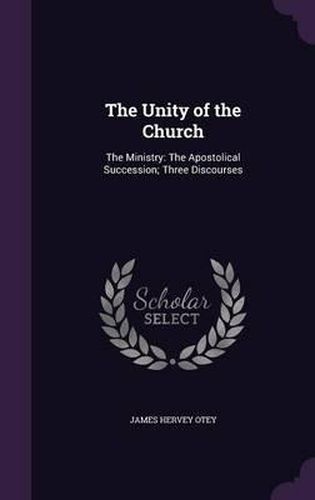 The Unity of the Church: The Ministry: The Apostolical Succession; Three Discourses