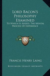 Cover image for Lord Bacon's Philosophy Examined: To Which Is Added, the Mental Process of Experience