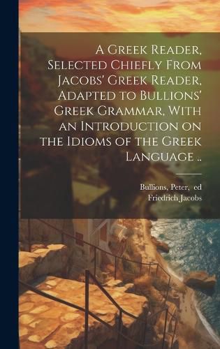 Cover image for A Greek Reader, Selected Chiefly From Jacobs' Greek Reader, Adapted to Bullions' Greek Grammar, With an Introduction on the Idioms of the Greek Language ..