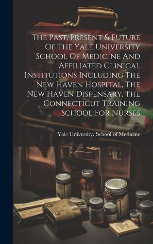 Cover image for The Past, Present & Future Of The Yale University School Of Medicine And Affiliated Clinical Institutions Including The New Haven Hospital, The New Haven Dispensary, The Connecticut Training School For Nurses