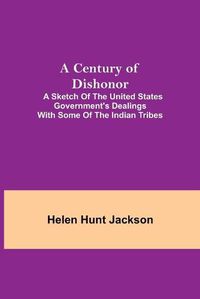 Cover image for A Century of Dishonor; A Sketch of the United States Government's Dealings with some of the Indian Tribes