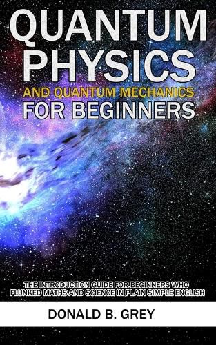 Cover image for Quantum Physics And Quantum Mechanics For Beginners: The Introduction Guide For Beginners Who Flunked Maths And Science In Plain Simple English