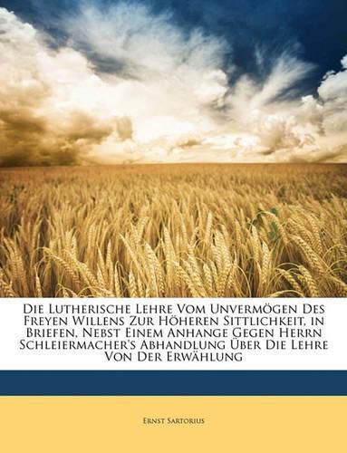 Die Lutherische Lehre Vom Unvermgen Des Freyen Willens Zur Hheren Sittlichkeit, in Briefen, Nebst Einem Anhange Gegen Herrn Schleiermacher's Abhandlung Ber Die Lehre Von Der Erwhlung