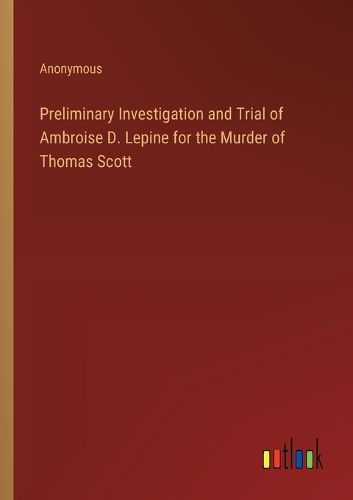 Preliminary Investigation and Trial of Ambroise D. Lepine for the Murder of Thomas Scott