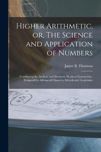 Higher Arithmetic, or, The Science and Application of Numbers: Combining the Analytic and Synthetic Modes of Instruction: Designed for Advanced Classes in Schools and Academies