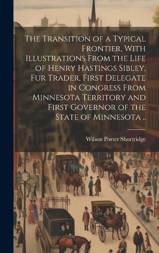 The Transition of a Typical Frontier, With Illustrations From the Life of Henry Hastings Sibley, fur Trader, First Delegate in Congress From Minnesota Territory and First Governor of the State of Minnesota ..