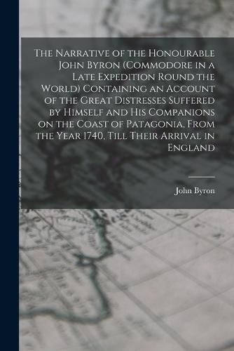 The Narrative of the Honourable John Byron (commodore in a Late Expedition Round the World) Containing an Account of the Great Distresses Suffered by Himself and his Companions on the Coast of Patagonia, From the Year 1740, Till Their Arrival in England