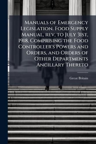 Cover image for Manuals of Emergency Legislation. Food Supply Manual, REV, to July 31st, 1918, Comprising the Food Controller's Powers and Orders, and Orders of Other Departments Ancillary Thereto