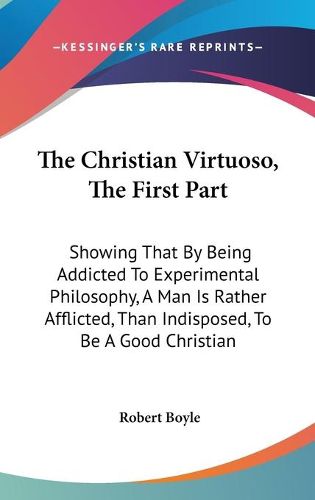 Cover image for The Christian Virtuoso, the First Part: Showing That by Being Addicted to Experimental Philosophy, a Man Is Rather Afflicted, Than Indisposed, to Be a Good Christian