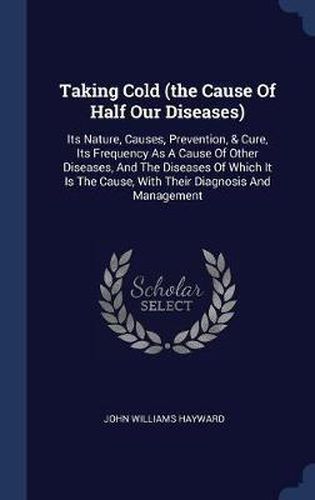 Taking Cold (the Cause of Half Our Diseases): Its Nature, Causes, Prevention, & Cure, Its Frequency as a Cause of Other Diseases, and the Diseases of Which It Is the Cause, with Their Diagnosis and Management
