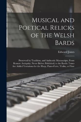 Cover image for Musical and Poetical Relicks of the Welsh Bards: Preserved by Tradition, and Authentic Manuscripts, From Remote Antiquity; Never Before Published; to the Bardic Tunes Are Added Variations for the Harp, Piano-forte, Violin, or Flute