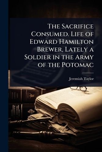 Cover image for The Sacrifice Consumed. Life of Edward Hamilton Brewer, Lately a Soldier in the Army of the Potomac