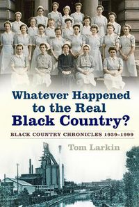 Cover image for Whatever Happened to the Real Black Country?: Black Country Chronicles 1939-1999