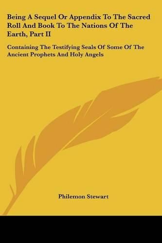 Cover image for Being a Sequel or Appendix to the Sacred Roll and Book to the Nations of the Earth, Part II: Containing the Testifying Seals of Some of the Ancient Prophets and Holy Angels