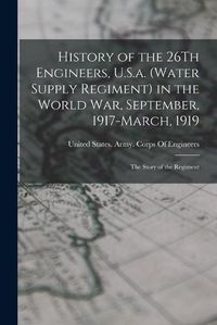 Cover image for History of the 26Th Engineers, U.S.a. (Water Supply Regiment) in the World War, September, 1917-March, 1919