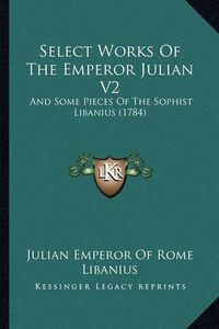 Cover image for Select Works of the Emperor Julian V2: And Some Pieces of the Sophist Libanius (1784)