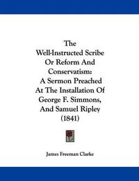 Cover image for The Well-Instructed Scribe or Reform and Conservatism: A Sermon Preached at the Installation of George F. Simmons, and Samuel Ripley (1841)