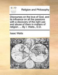 Cover image for Discourses on the Love of God, and Its Influence on All the Passions with a Discovery of the Right Use and Abuse of Them in Matters of Religion. ... by I. Watts., D.D.