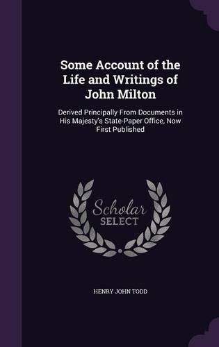 Some Account of the Life and Writings of John Milton: Derived Principally from Documents in His Majesty's State-Paper Office, Now First Published