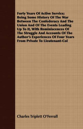 Cover image for Forty Years Of Active Service; Being Some History Of The War Between The Confederacy And The Union And Of The Events Leading Up To It, With Reminiscences Of The Struggle And Accounts Of The Author's Experiences Of Four Years From Private To Lieutenant-Col