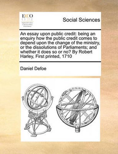 Cover image for An Essay Upon Public Credit: Being an Enquiry How the Public Credit Comes to Depend Upon the Change of the Ministry, or the Dissolutions of Parliaments; And Whether It Does So or No? by Robert Harley, First Printed, 1710