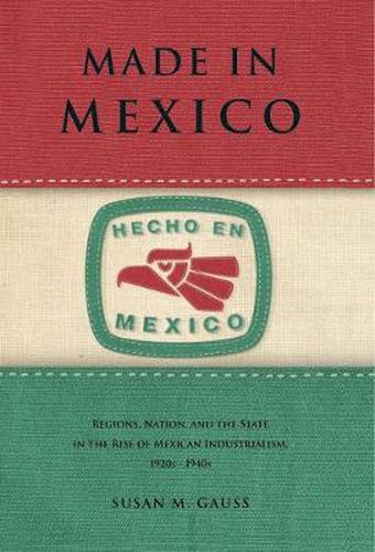 Cover image for Made in Mexico: Regions, Nation, and the State in the Rise of Mexican Industrialism, 1920s-1940s